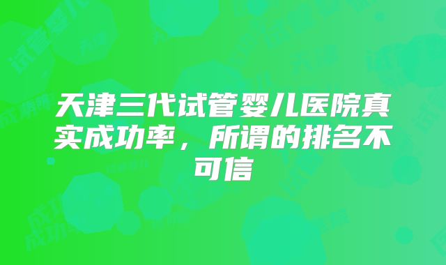 天津三代试管婴儿医院真实成功率,所谓的排名不可信