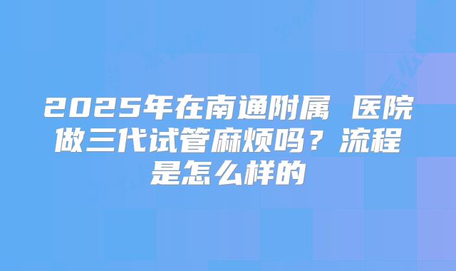 2025年在南通附属 医院做三代试管麻烦吗？流程是怎么样的