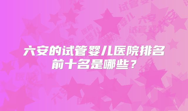 六安的试管婴儿医院排名前十名是哪些？