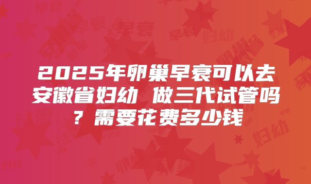 2025年卵巢早衰可以去安徽省妇幼 做三代试管吗?需要花费多少钱