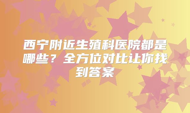 西宁附近生殖科医院都是哪些？全方位对比让你找到答案
