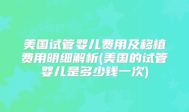 美国试管婴儿费用及移植费用明细解析(美国的试管婴儿是多少钱一次)
