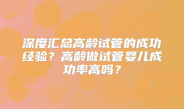 深度汇总高龄试管的成功经验？高龄做试管婴儿成功率高吗？