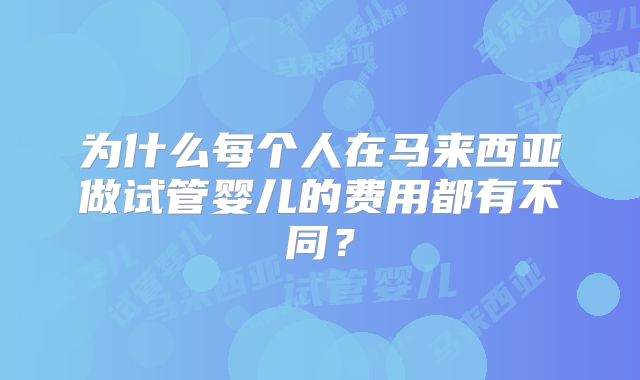 为什么每个人在马来西亚做试管婴儿的费用都有不同？