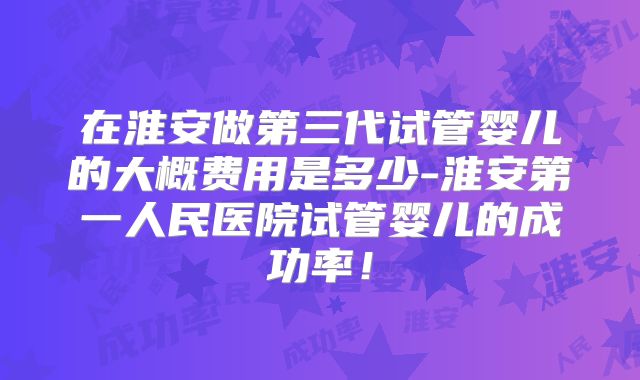 在淮安做第三代试管婴儿的大概费用是多少-淮安第一人民医院试管婴儿的成功率！
