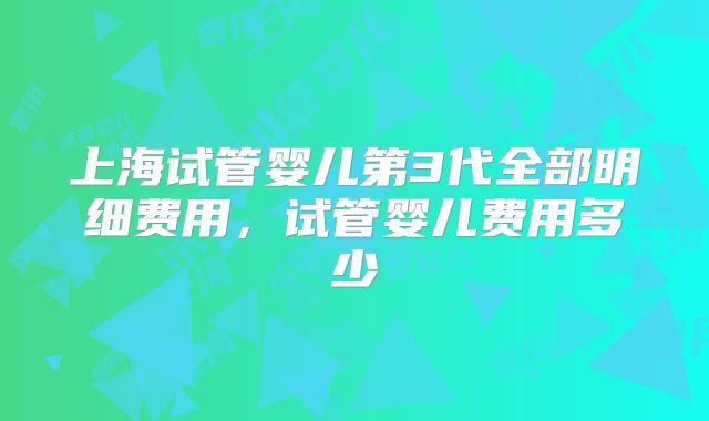 上海试管婴儿第3代全部明细费用，试管婴儿费用多少