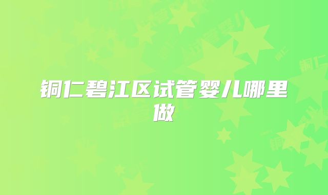 铜仁碧江区试管婴儿哪里做