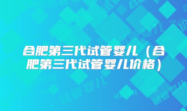 合肥第三代试管婴儿（合肥第三代试管婴儿价格）