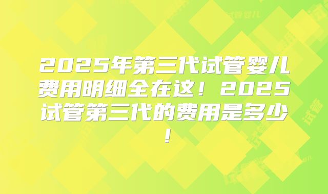 2025年第三代试管婴儿费用明细全在这！2025试管第三代的费用是多少！