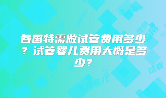 各国特需做试管费用多少?试管婴儿费用大概是多少?