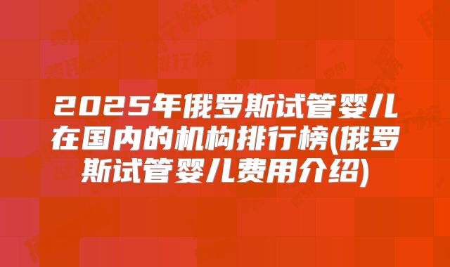 2025年俄罗斯试管婴儿在国内的机构排行榜(俄罗斯试管婴儿费用介绍)