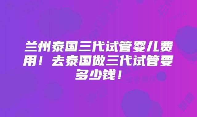 兰州泰国三代试管婴儿费用！去泰国做三代试管要多少钱！