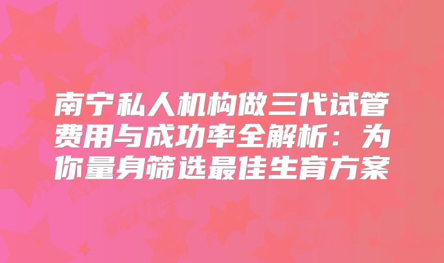 南宁私人机构做三代试管费用与成功率全解析：为你量身筛选最佳生育方案