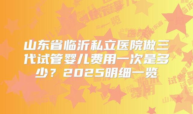 山东省临沂私立医院做三代试管婴儿费用一次是多少？2025明细一览