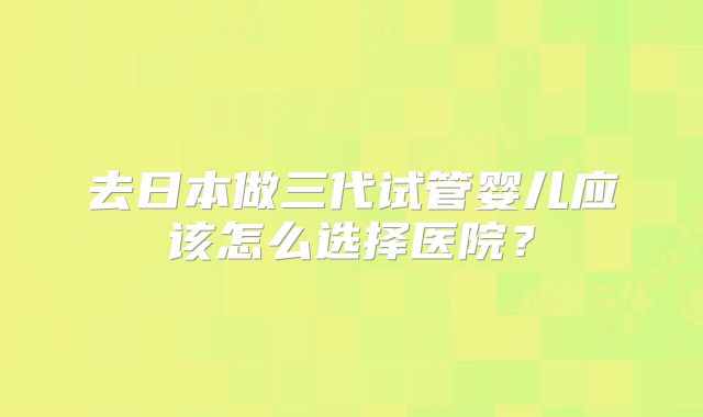 去日本做三代试管婴儿应该怎么选择医院？