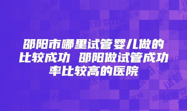 邵阳市哪里试管婴儿做的比较成功 邵阳做试管成功率比较高的医院