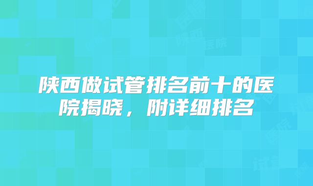 陕西做试管排名前十的医院揭晓,附详细排名