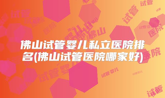 佛山试管婴儿私立医院排名(佛山试管医院哪家好)