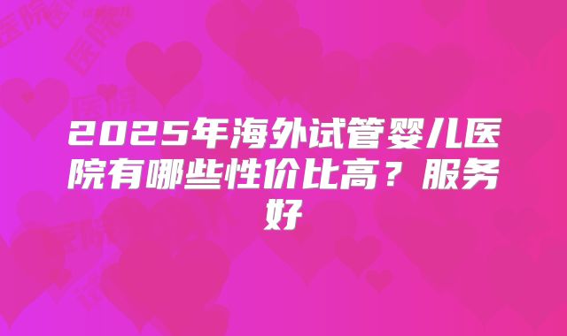 2025年海外试管婴儿医院有哪些性价比高？服务好