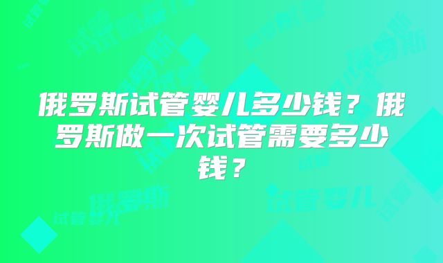 俄罗斯试管婴儿多少钱?俄罗斯做一次试管需要多少钱?