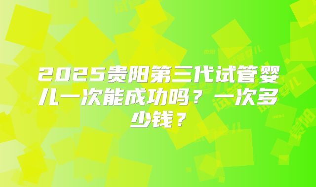 2025贵阳第三代试管婴儿一次能成功吗?一次多少钱?