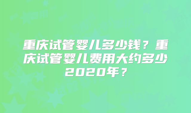 重庆试管婴儿多少钱？重庆试管婴儿费用大约多少2020年？