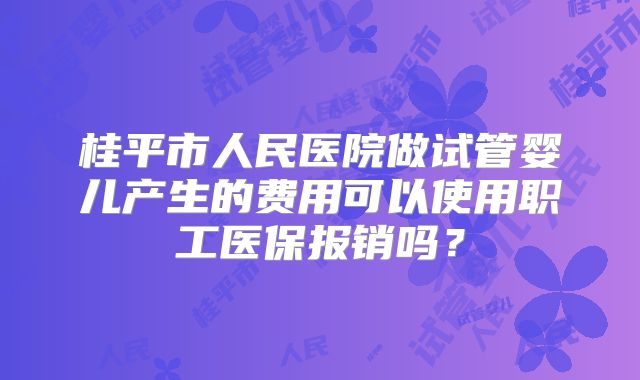 桂平市人民医院做试管婴儿产生的费用可以使用职工医保报销吗?