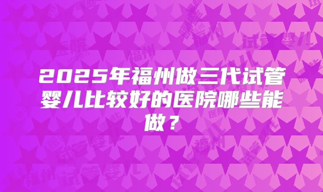 2025年福州做三代试管婴儿比较好的医院哪些能做?