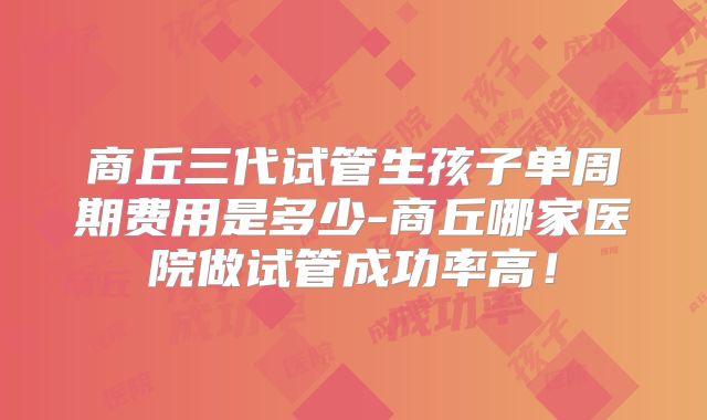 商丘三代试管生孩子单周期费用是多少-商丘哪家医院做试管成功率高！
