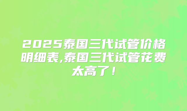2025泰国三代试管价格明细表,泰国三代试管花费太高了！