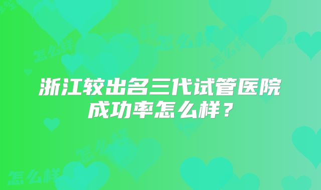 浙江较出名三代试管医院成功率怎么样？