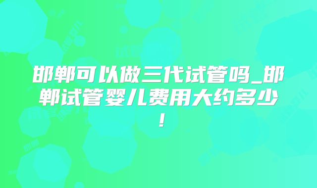 邯郸可以做三代试管吗_邯郸试管婴儿费用大约多少!