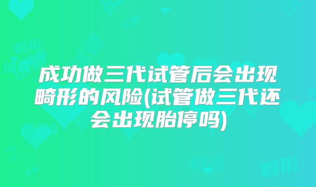 成功做三代试管后会出现畸形的风险(试管做三代还会出现胎停吗)