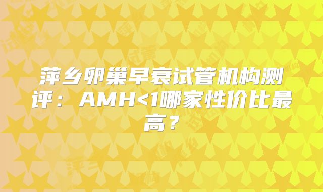 萍乡卵巢早衰试管机构测评：AMH<1哪家性价比最高？
