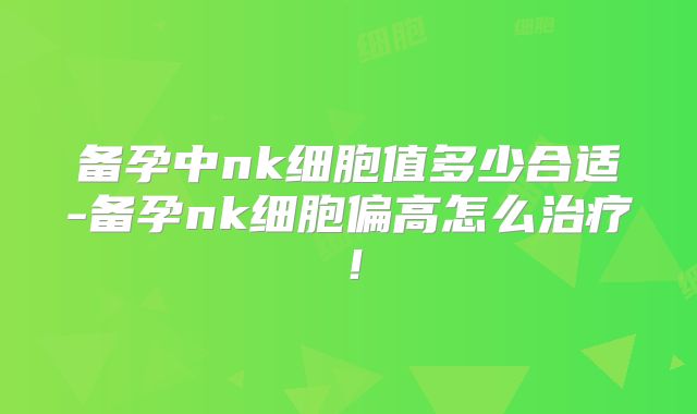 备孕中nk细胞值多少合适-备孕nk细胞偏高怎么治疗！