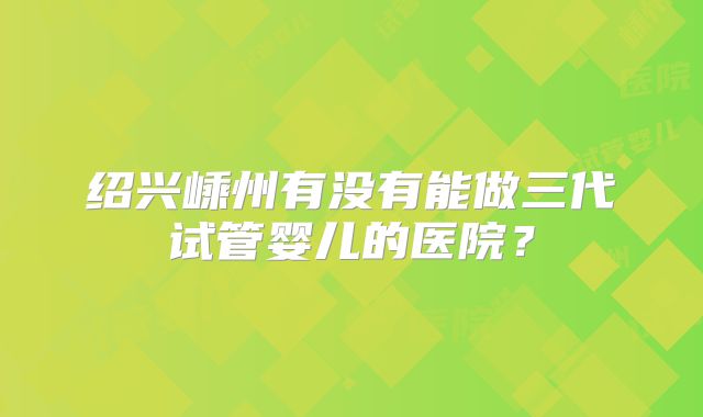 绍兴嵊州有没有能做三代试管婴儿的医院?