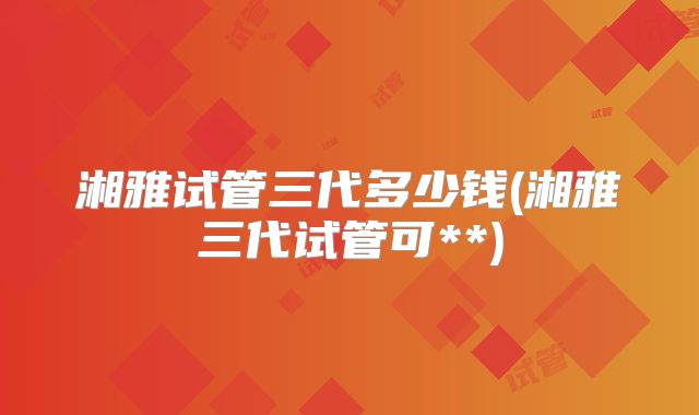 湘雅试管三代多少钱(湘雅三代试管可**)