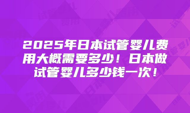 2025年日本试管婴儿费用大概需要多少！日本做试管婴儿多少钱一次！