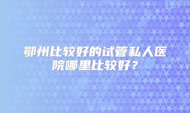 鄂州比较好的试管私人医院哪里比较好？