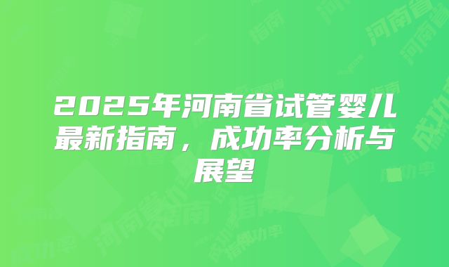 2025年河南省试管婴儿最新指南，成功率分析与展望