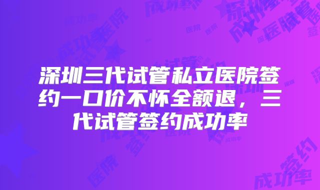 深圳三代试管私立医院签约一口价不怀全额退，三代试管签约成功率