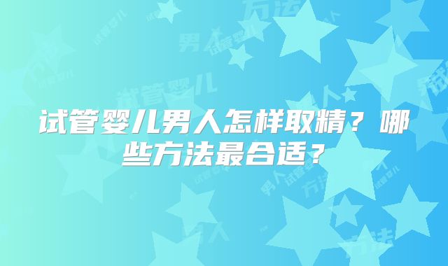 试管婴儿男人怎样取精?哪些方法最合适?