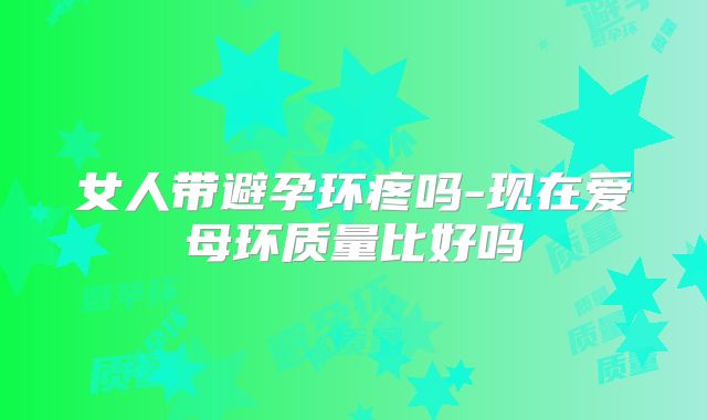女人带避孕环疼吗-现在爱母环质量比好吗