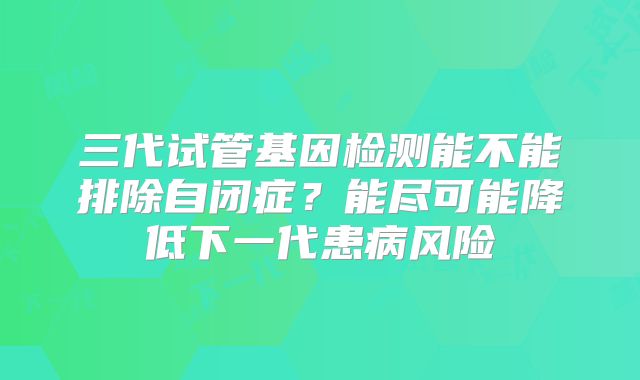 三代试管基因检测能不能排除自闭症?能尽可能降低下一代患病风险