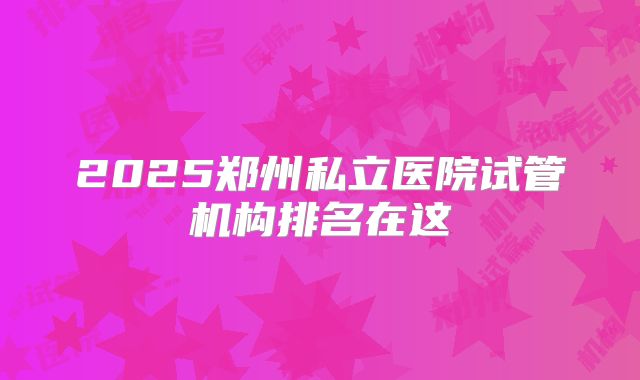 2025郑州私立医院试管机构排名在这