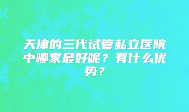天津的三代试管私立医院中哪家最好呢？有什么优势？