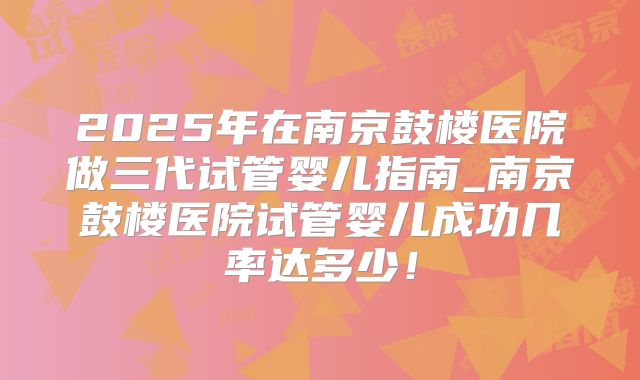 2025年在南京鼓楼医院做三代试管婴儿指南_南京鼓楼医院试管婴儿成功几率达多少！