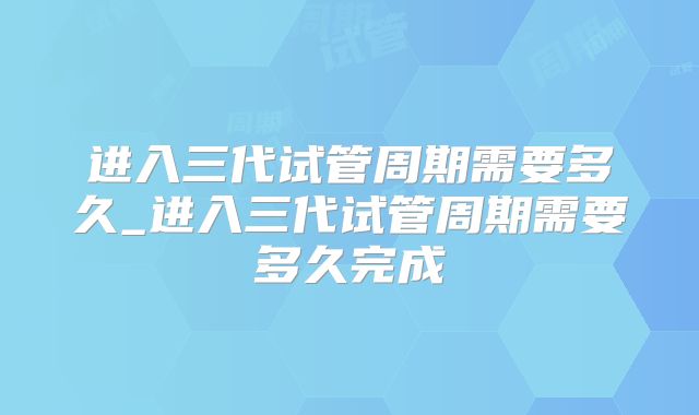 进入三代试管周期需要多久_进入三代试管周期需要多久完成