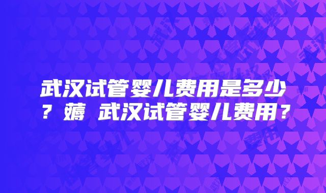 武汉试管婴儿费用是多少？薅慜武汉试管婴儿费用？