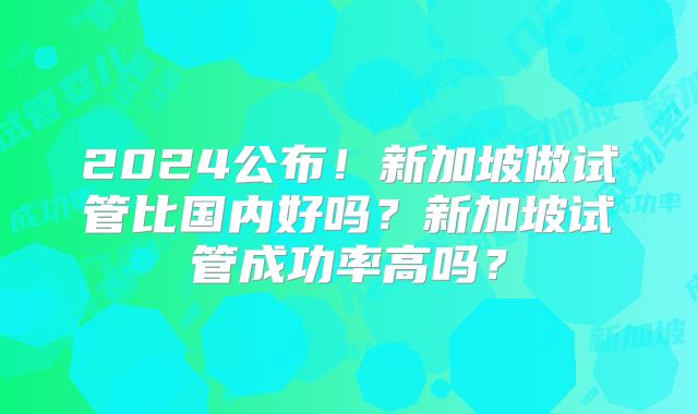 2024公布!新加坡做试管比国内好吗?新加坡试管成功率高吗?